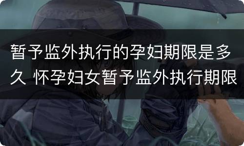 暂予监外执行的孕妇期限是多久 怀孕妇女暂予监外执行期限