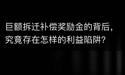 巨额拆迁补偿奖励金的背后，究竟存在怎样的利益陷阱？