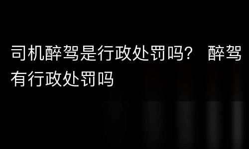 司机醉驾是行政处罚吗？ 醉驾有行政处罚吗