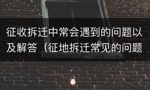征收拆迁中常会遇到的问题以及解答（征地拆迁常见的问题及解决办法）