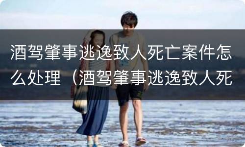 酒驾肇事逃逸致人死亡案件怎么处理（酒驾肇事逃逸致人死亡判多少年）