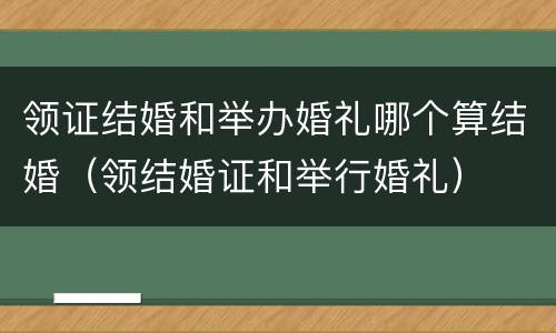 领证结婚和举办婚礼哪个算结婚（领结婚证和举行婚礼）