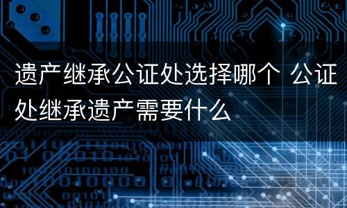 遗产继承公证处选择哪个 公证处继承遗产需要什么
