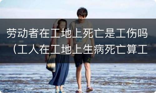 劳动者在工地上死亡是工伤吗（工人在工地上生病死亡算工伤吗）