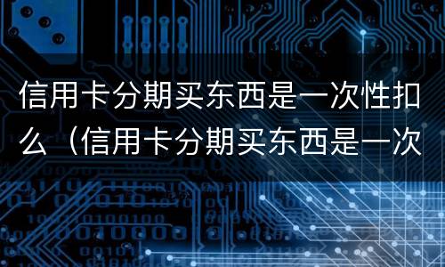 信用卡分期买东西是一次性扣么（信用卡分期买东西是一次性扣么嘛）