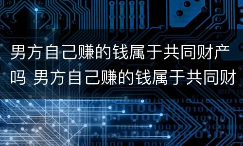 男方自己赚的钱属于共同财产吗 男方自己赚的钱属于共同财产吗知乎