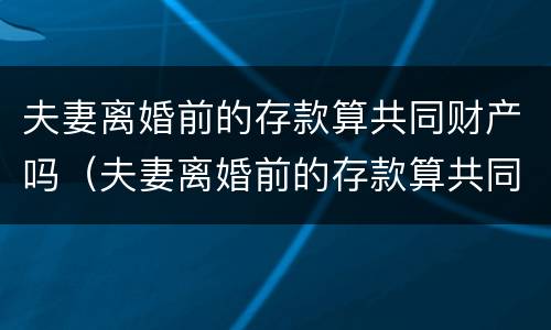 夫妻离婚前的存款算共同财产吗（夫妻离婚前的存款算共同财产吗知乎）