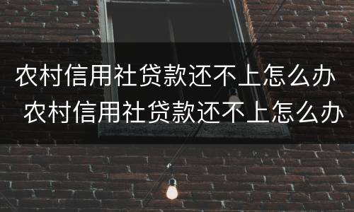 农村信用社贷款还不上怎么办 农村信用社贷款还不上怎么办今天上门找父母了