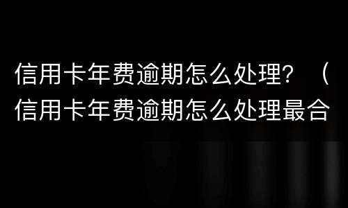 信用卡年费逾期怎么处理？（信用卡年费逾期怎么处理最合理）