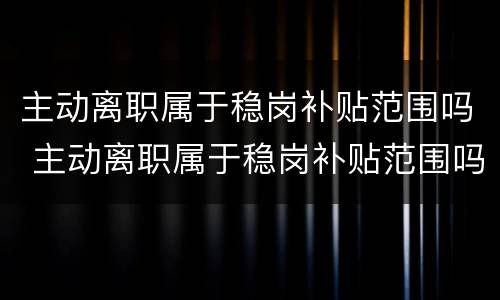 主动离职属于稳岗补贴范围吗 主动离职属于稳岗补贴范围吗怎么办