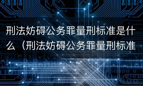 刑法妨碍公务罪量刑标准是什么（刑法妨碍公务罪量刑标准是什么规定）