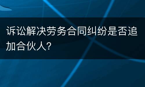 诉讼解决劳务合同纠纷是否追加合伙人？