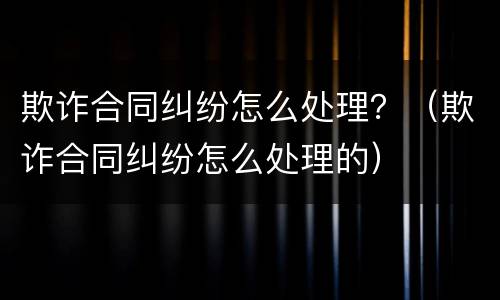 欺诈合同纠纷怎么处理？（欺诈合同纠纷怎么处理的）