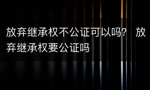 放弃继承权不公证可以吗？ 放弃继承权要公证吗