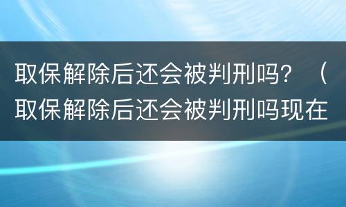 取保解除后还会被判刑吗？（取保解除后还会被判刑吗现在）