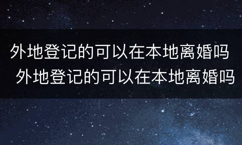外地登记的可以在本地离婚吗 外地登记的可以在本地离婚吗女方