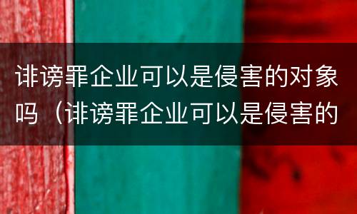 诽谤罪企业可以是侵害的对象吗（诽谤罪企业可以是侵害的对象吗）