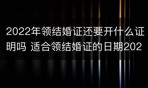 2022年领结婚证还要开什么证明吗 适合领结婚证的日期2022