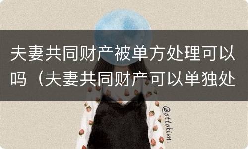 夫妻共同财产被单方处理可以吗（夫妻共同财产可以单独处理吗）