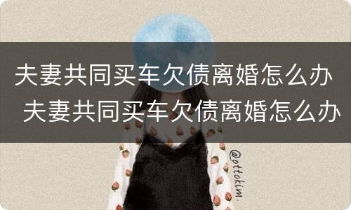 夫妻共同买车欠债离婚怎么办 夫妻共同买车欠债离婚怎么办理