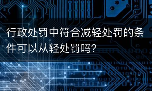 行政处罚中符合减轻处罚的条件可以从轻处罚吗？
