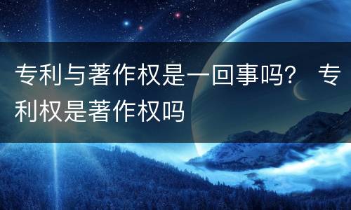 专利与著作权是一回事吗？ 专利权是著作权吗