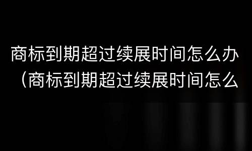 商标到期超过续展时间怎么办（商标到期超过续展时间怎么办啊）