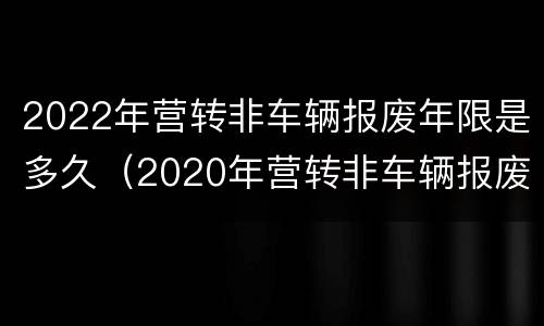 2022年营转非车辆报废年限是多久（2020年营转非车辆报废年限是多久?报废年限可延长吗?）