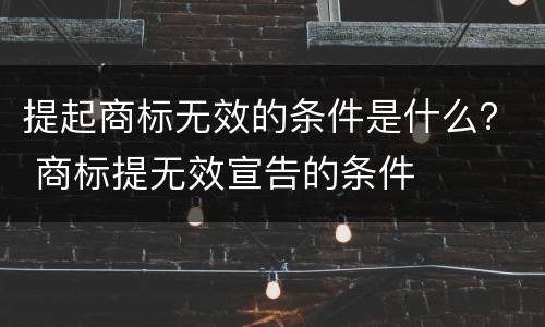 提起商标无效的条件是什么？ 商标提无效宣告的条件