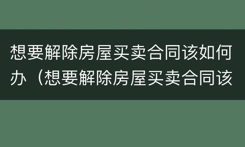 想要解除房屋买卖合同该如何办（想要解除房屋买卖合同该如何办手续）