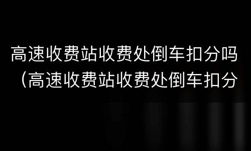 高速收费站收费处倒车扣分吗（高速收费站收费处倒车扣分吗）