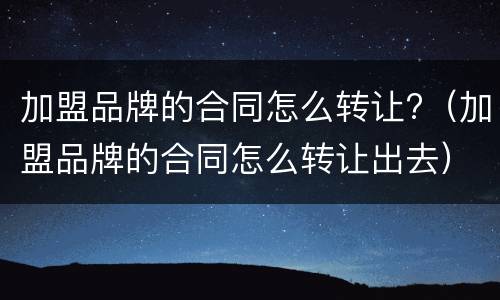 加盟品牌的合同怎么转让?（加盟品牌的合同怎么转让出去）