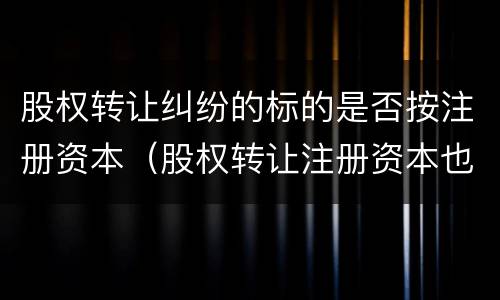 股权转让纠纷的标的是否按注册资本（股权转让注册资本也跟着转让吗）