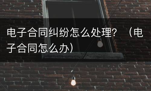 电子合同纠纷怎么处理？（电子合同怎么办）