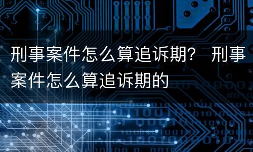 刑事案件怎么算追诉期？ 刑事案件怎么算追诉期的