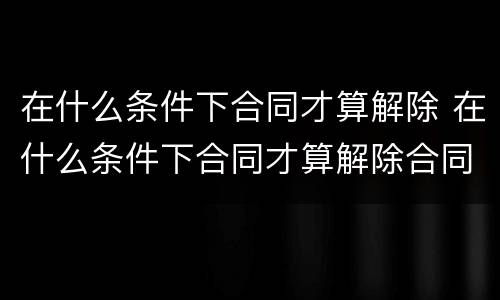 在什么条件下合同才算解除 在什么条件下合同才算解除合同