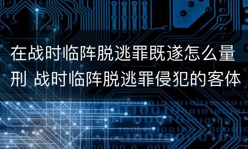 在战时临阵脱逃罪既遂怎么量刑 战时临阵脱逃罪侵犯的客体是