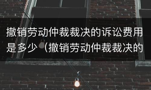 撤销劳动仲裁裁决的诉讼费用是多少（撤销劳动仲裁裁决的诉讼费用是多少钱）