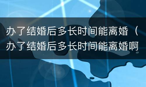 办了结婚后多长时间能离婚（办了结婚后多长时间能离婚啊）
