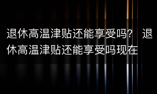 退休高温津贴还能享受吗？ 退休高温津贴还能享受吗现在