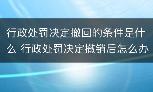 行政处罚决定撤回的条件是什么 行政处罚决定撤销后怎么办