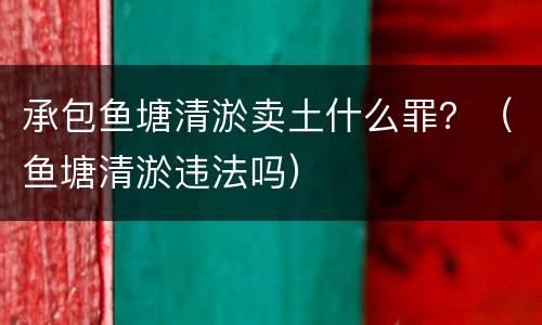 承包鱼塘清淤卖土什么罪？（鱼塘清淤违法吗）