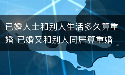 已婚人士和别人生活多久算重婚 已婚又和别人同居算重婚
