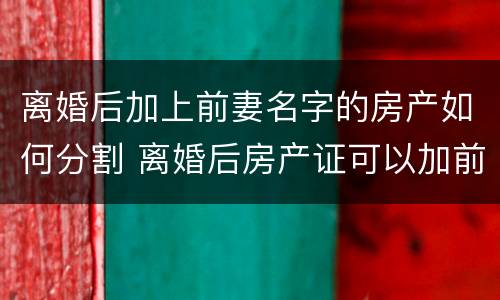 离婚后加上前妻名字的房产如何分割 离婚后房产证可以加前妻的名字吗