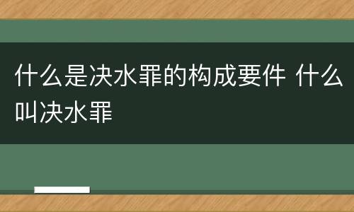 什么是决水罪的构成要件 什么叫决水罪