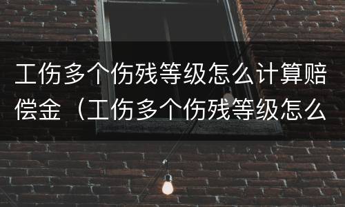 工伤多个伤残等级怎么计算赔偿金（工伤多个伤残等级怎么计算赔偿金额）