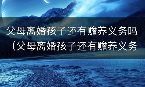 父母离婚孩子还有赡养义务吗（父母离婚孩子还有赡养义务吗知乎）