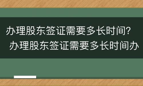 办理股东签证需要多长时间？ 办理股东签证需要多长时间办好
