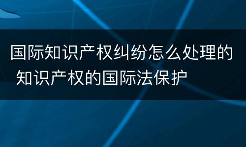 国际知识产权纠纷怎么处理的 知识产权的国际法保护
