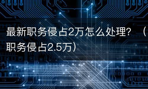 最新职务侵占2万怎么处理？（职务侵占2.5万）